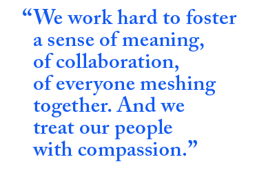 We work hard to foster a sense of meaning, of collaboration, or everyone meshing together. And we treat our people with compassion.