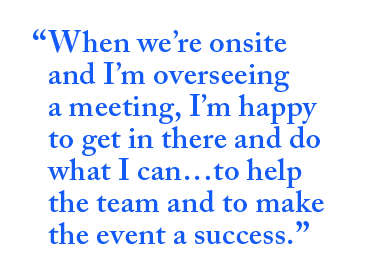 When we're onsite and I'm overseeing a meeting, I'm happy to get in there and do what I can...to help the team and to make the event a success.